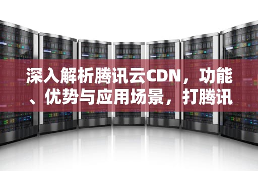 深入解析腾讯云CDN，功能、优势与应用场景，打腾讯客服电话收费吗