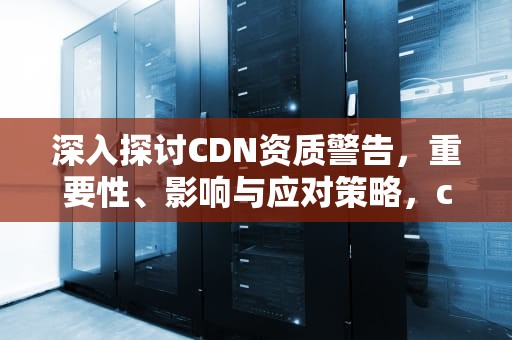深入探讨CDN资质警告，重要性、影响与应对策略，cdn违法吗