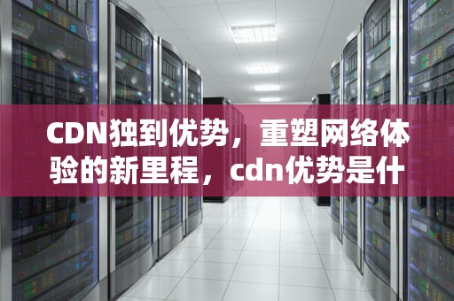CDN独到优势，重塑网络体验的新里程，cdn优势是什么