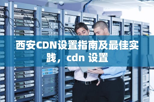 西安CDN设置指南及最佳实践，cdn 设置