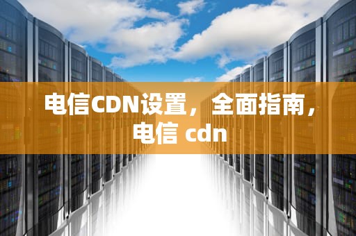 电信CDN设置，全面指南，电信 cdn