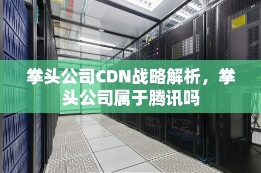 拳头公司CDN战略解析，拳头公司属于腾讯吗