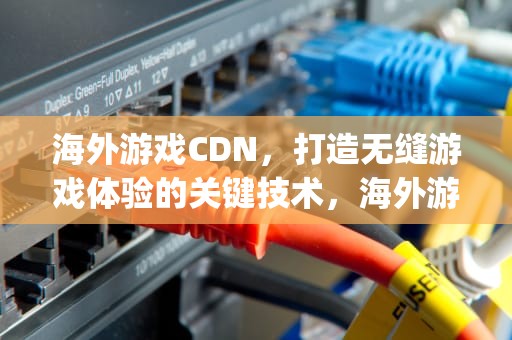 海外游戏CDN，打造无缝游戏体验的关键技术，海外游戏软件app