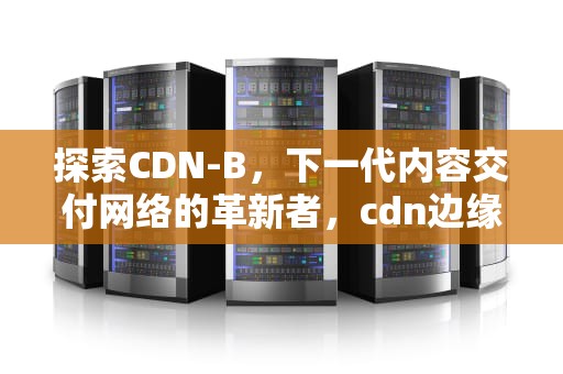 探索CDN-B，下一代内容交付网络的革新者，cdn边缘云计算