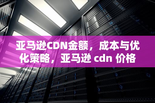 亚马逊CDN金额，成本与优化策略，亚马逊 cdn 价格