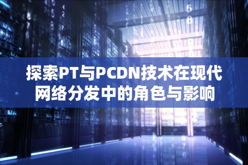 探索PT与PCDN技术在现代网络分发中的角色与影响