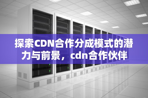 探索CDN合作分成模式的潜力与前景，cdn合作伙伴