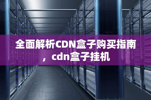 全面解析CDN盒子购买指南，cdn盒子挂机