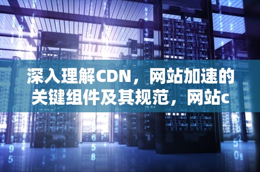 深入理解CDN，网站加速的关键组件及其规范，网站cdn有什么用