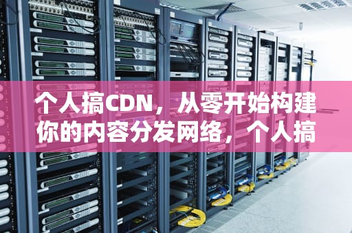 个人搞CDN，从零开始构建你的内容分发网络，个人搞cdn合法吗