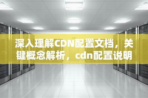 深入理解CDN配置文档，关键概念解析，cdn配置说明