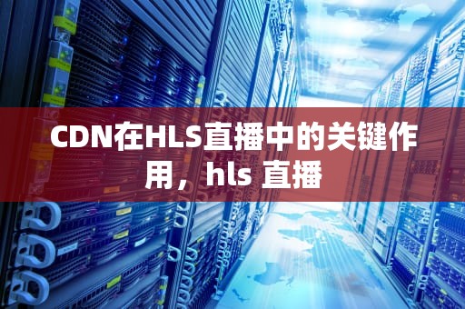 CDN在HLS直播中的关键作用，hls 直播
