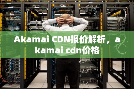 Akamai CDN报价解析，akamai cdn价格