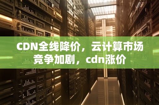 CDN全线降价，云计算市场竞争加剧，cdn涨价