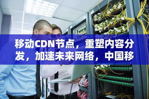 移动CDN节点，重塑内容分发，加速未来网络，中国移动全国cdn节点规划