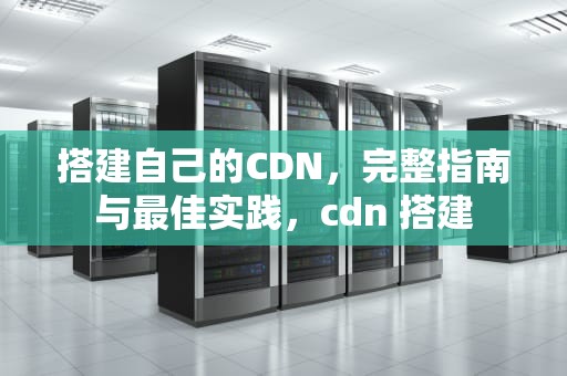 搭建自己的CDN，完整指南与最佳实践，cdn 搭建