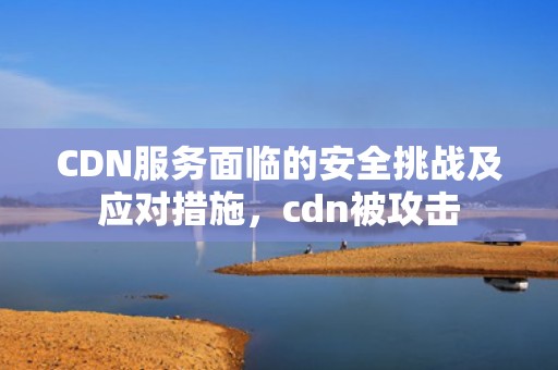 CDN服务面临的安全挑战及应对措施，cdn被攻击