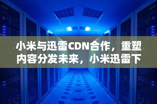 小米与迅雷CDN合作，重塑内容分发未来，小米迅雷下载引擎怎么关闭