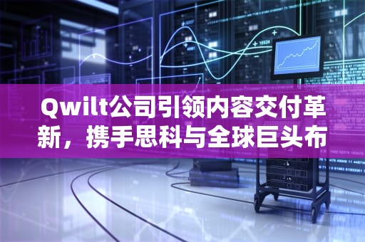 Qwilt公司引领内容交付革新，携手思科与全球巨头布局边缘云服务，cdn公司2019排行