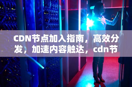 CDN节点加入指南，高效分发，加速内容触达，cdn节点接入