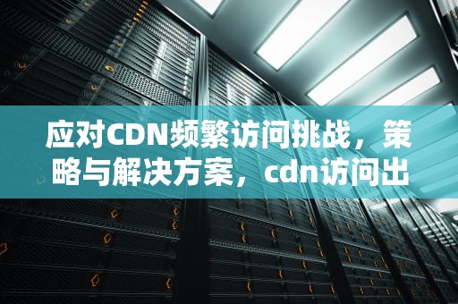 应对CDN频繁访问挑战，策略与解决方案，cdn访问出现问题