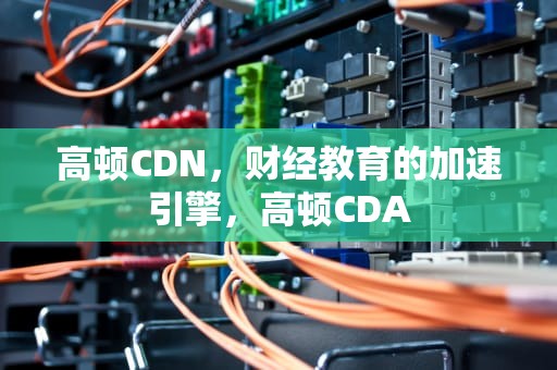 高顿CDN，财经教育的加速引擎，高顿CDA
