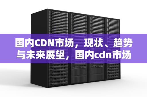 国内CDN市场，现状、趋势与未来展望，国内cdn市场份额排名