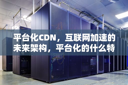 平台化CDN，互联网加速的未来架构，平台化的什么特征导致谁先做大