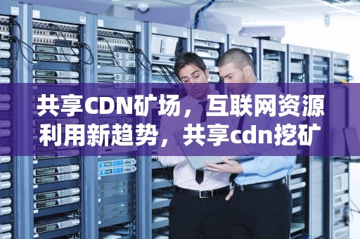 共享CDN矿场，互联网资源利用新趋势，共享cdn挖矿