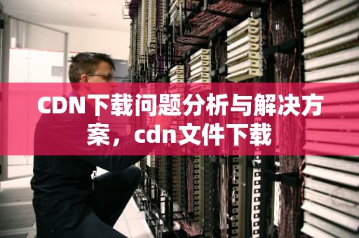 CDN下载问题分析与解决方案，cdn文件下载
