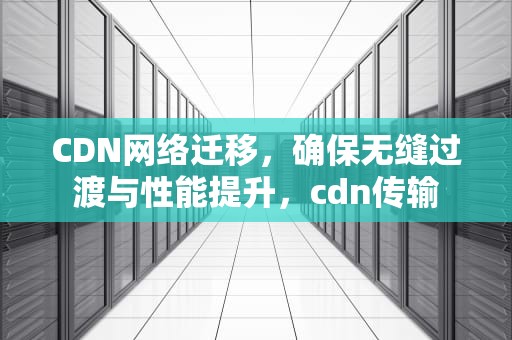CDN网络迁移，确保无缝过渡与性能提升，cdn传输