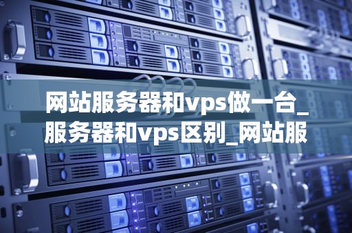 网站服务器和vps做一台_服务器和vps区别_网站服务器与VPS的选择与使用