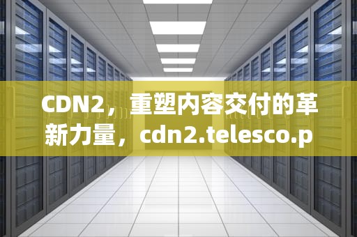 CDN2，重塑内容交付的革新力量，cdn2.telesco.pe