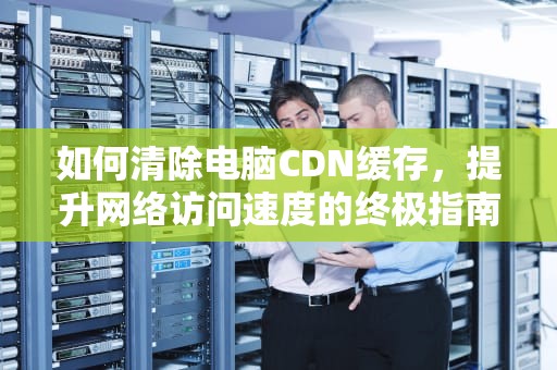 如何清除电脑CDN缓存，提升网络访问速度的终极指南，电脑清除cdn缓存