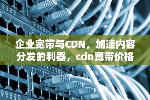 企业宽带与CDN，加速内容分发的利器，cdn宽带价格