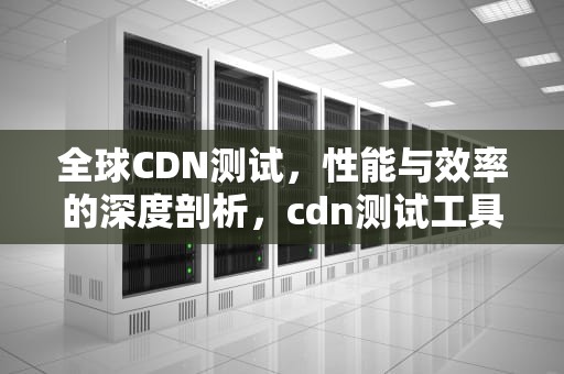 全球CDN测试，性能与效率的深度剖析，cdn测试工具