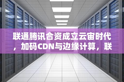 联通腾讯合资成立云宙时代，加码CDN与边缘计算，联通腾讯CDN