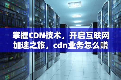 掌握CDN技术，开启互联网加速之旅，cdn业务怎么赚钱