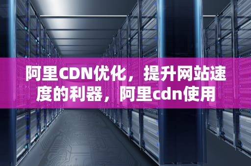 阿里CDN优化，提升网站速度的利器，阿里cdn使用