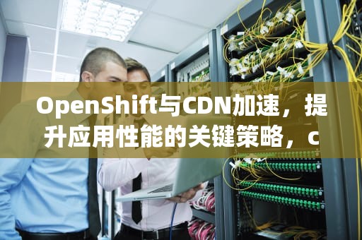 OpenShift与CDN加速，提升应用性能的关键策略，cdn加速oss