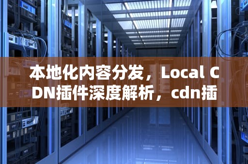 本地化内容分发，Local CDN插件深度解析，cdn插件怎么用