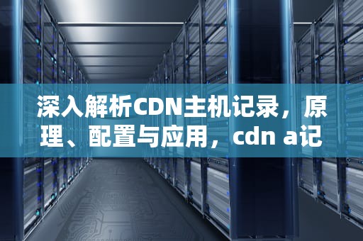 深入解析CDN主机记录，原理、配置与应用，cdn a记录