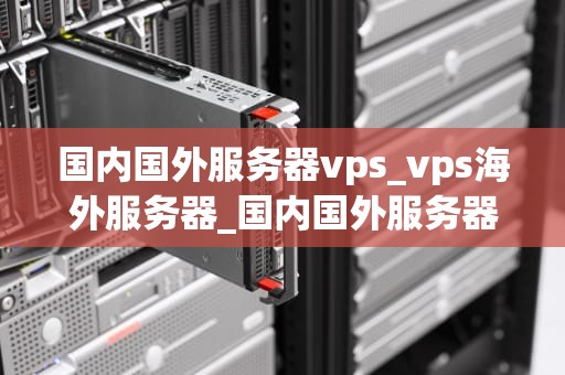 国内国外服务器vps_vps海外服务器_国内国外服务器VPS的比较与选择