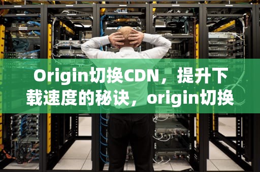 Origin切换CDN，提升下载速度的秘诀，origin切换数据表和图