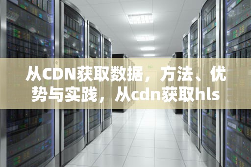 从CDN获取数据，方法、优势与实践，从cdn获取hls文件超时什么意思
