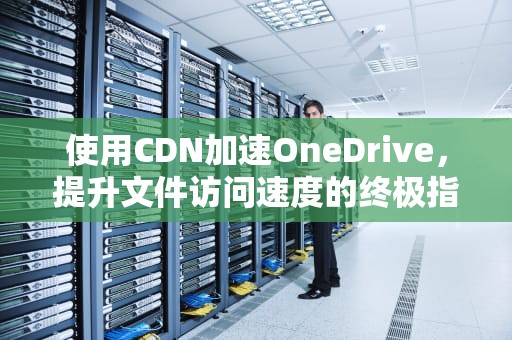 使用CDN加速OneDrive，提升文件访问速度的终极指南，CDN加速软件