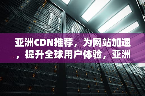 亚洲CDN推荐，为网站加速，提升全球用户体验，亚洲dna