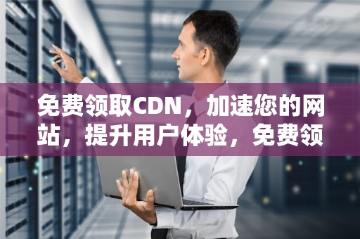 免费领取CDN，加速您的网站，提升用户体验，免费领取cdk兑换码