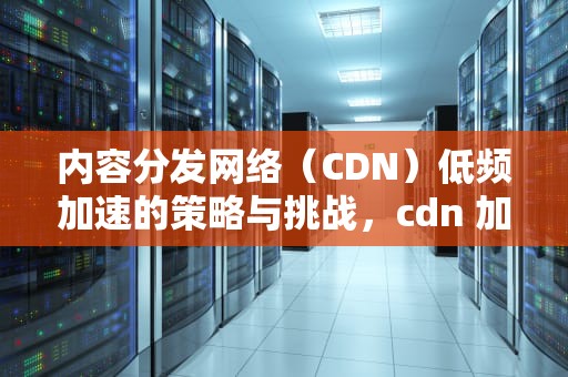 内容分发网络（CDN）低频加速的策略与挑战，cdn 加速原理