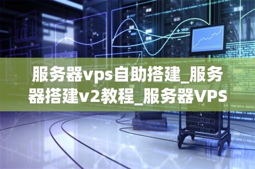 服务器vps自助搭建_服务器搭建v2教程_服务器VPS自助搭建的全面指南